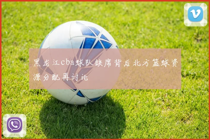 黑龙江cba球队缺席背后北方篮球资源分配再讨论