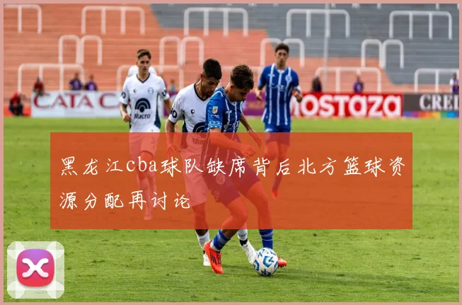 黑龙江cba球队缺席背后北方篮球资源分配再讨论