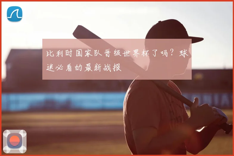 比利时国家队晋级世界杯了吗?球迷必看的最新战报